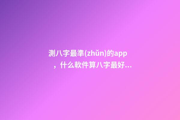 測八字最準(zhǔn)的app，什么軟件算八字最好 測命運免費測試軟件，什么網(wǎng)測試命運最準(zhǔn)確免費